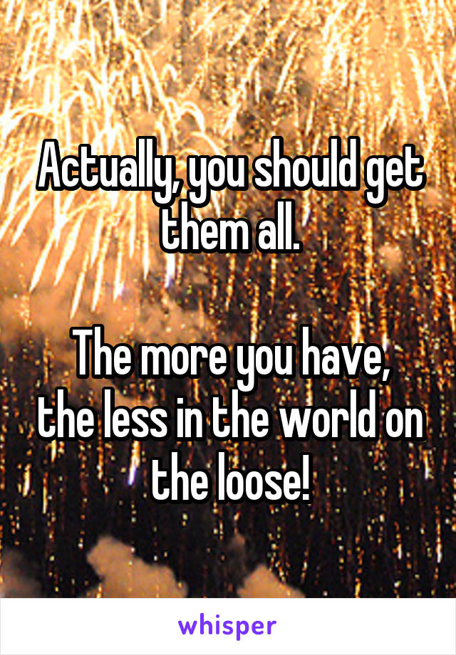 Actually, you should get them all.

The more you have, the less in the world on the loose!