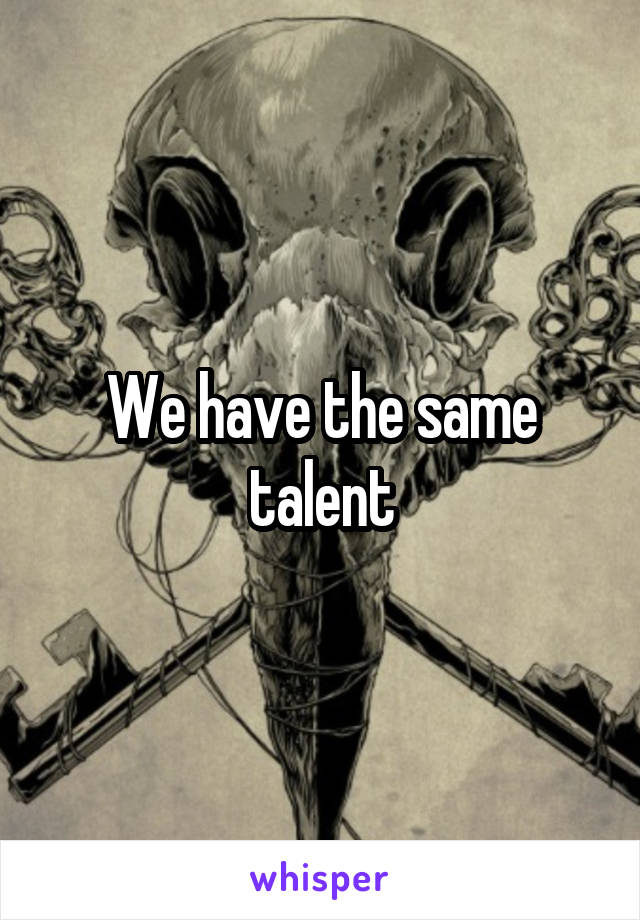 We have the same talent