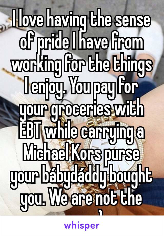 I love having the sense of pride I have from working for the things I enjoy. You pay for your groceries with EBT while carrying a Michael Kors purse your bábydáddy bought you. We are not the same :)