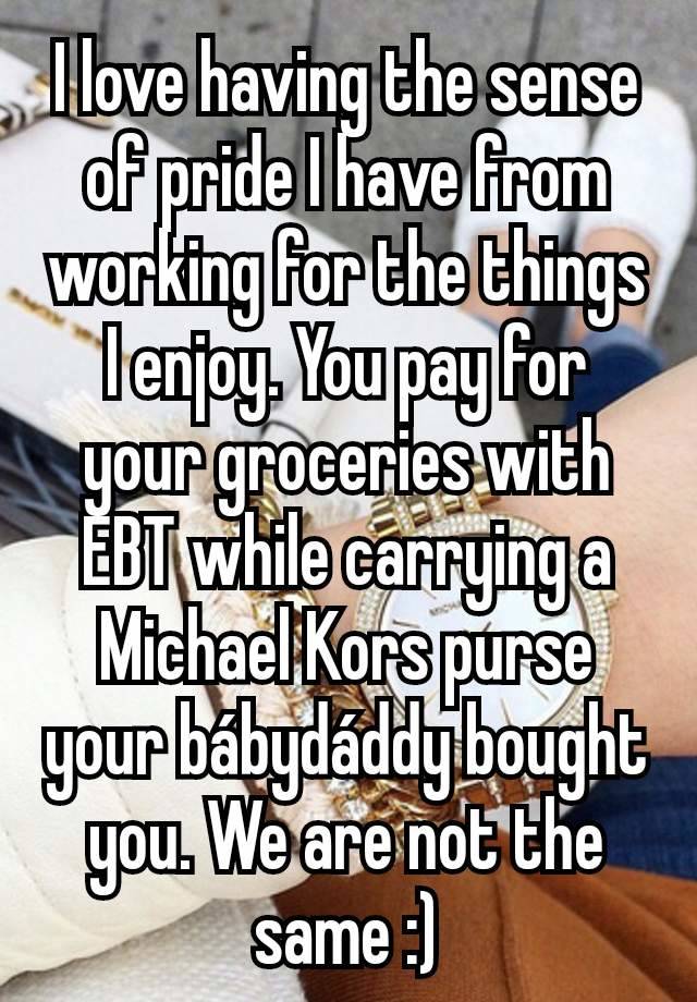 I love having the sense of pride I have from working for the things I enjoy. You pay for your groceries with EBT while carrying a Michael Kors purse your bábydáddy bought you. We are not the same :)