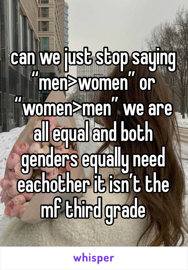 can we just stop saying “men>women” or 
“women>men” we are all equal and both genders equally need eachother it isn’t the mf third grade