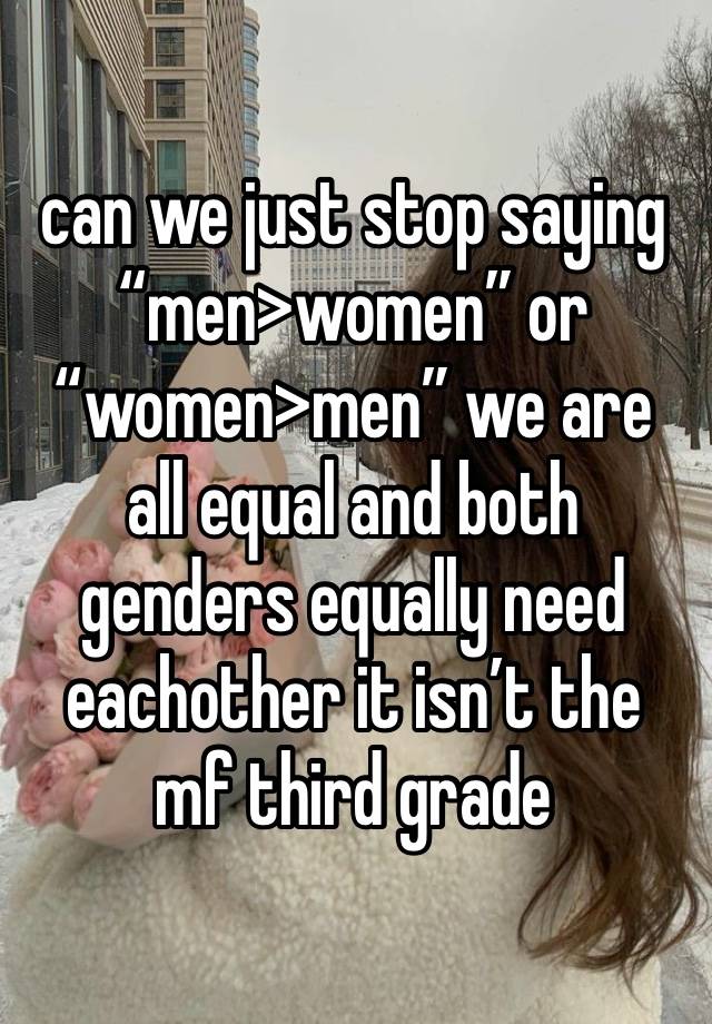 can we just stop saying “men>women” or 
“women>men” we are all equal and both genders equally need eachother it isn’t the mf third grade