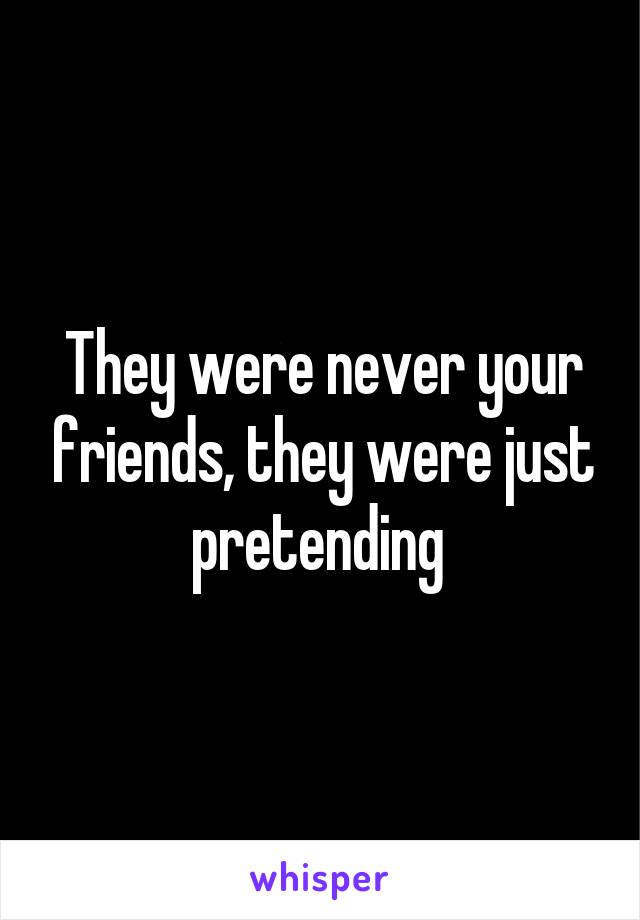 They were never your friends, they were just pretending 