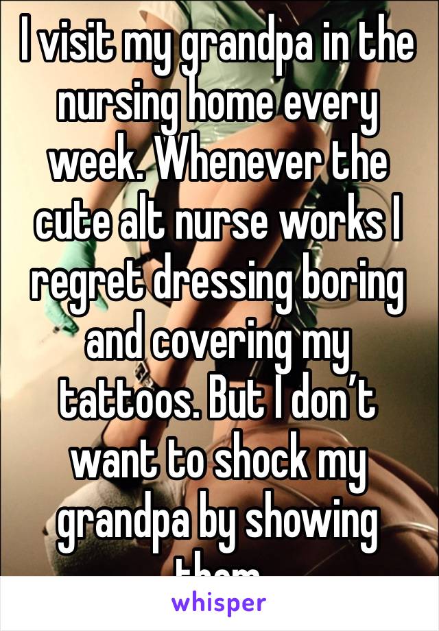 I visit my grandpa in the nursing home every week. Whenever the cute alt nurse works I regret dressing boring and covering my tattoos. But I don’t want to shock my grandpa by showing them