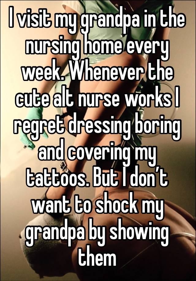 I visit my grandpa in the nursing home every week. Whenever the cute alt nurse works I regret dressing boring and covering my tattoos. But I don’t want to shock my grandpa by showing them