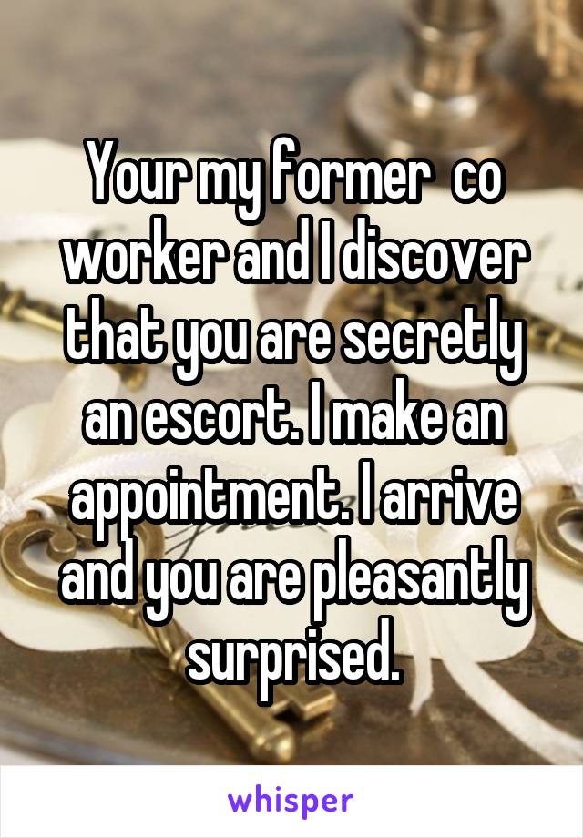 Your my former  co worker and I discover that you are secretly an escort. I make an appointment. I arrive and you are pleasantly surprised.