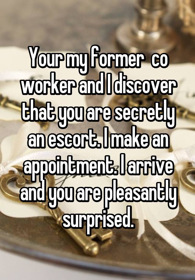 Your my former  co worker and I discover that you are secretly an escort. I make an appointment. I arrive and you are pleasantly surprised.