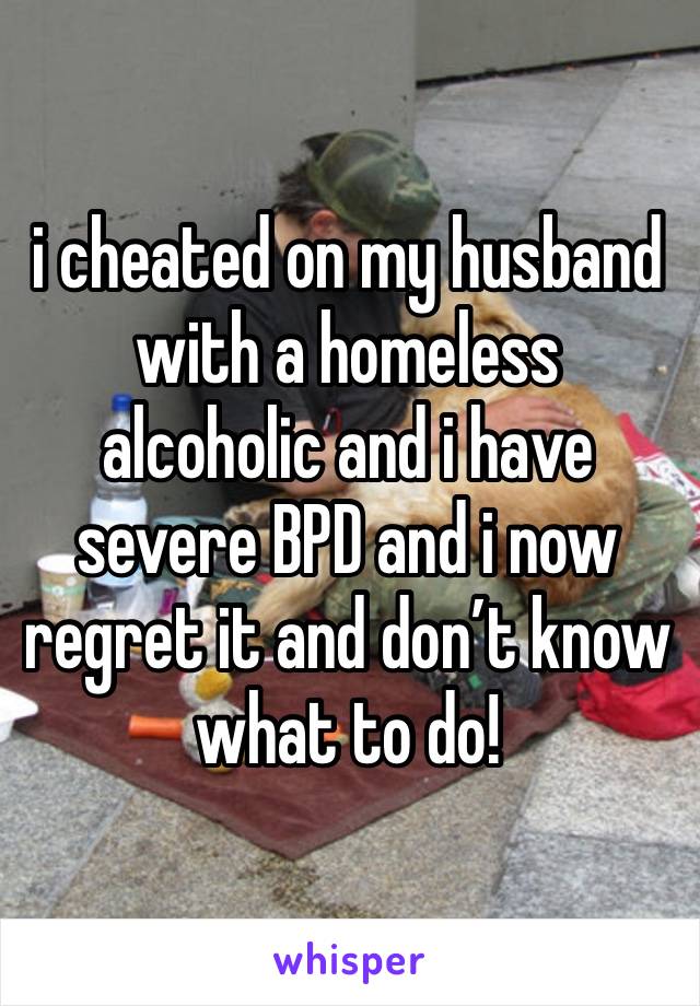 i cheated on my husband with a homeless alcoholic and i have severe BPD and i now regret it and don’t know what to do!