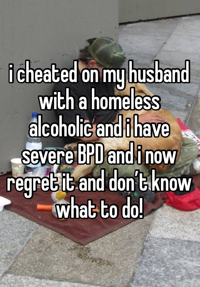 i cheated on my husband with a homeless alcoholic and i have severe BPD and i now regret it and don’t know what to do!