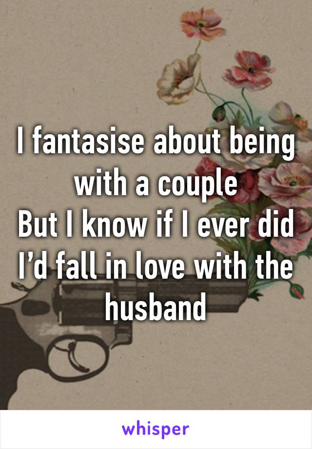 I fantasise about being with a couple
But I know if I ever did I’d fall in love with the husband 