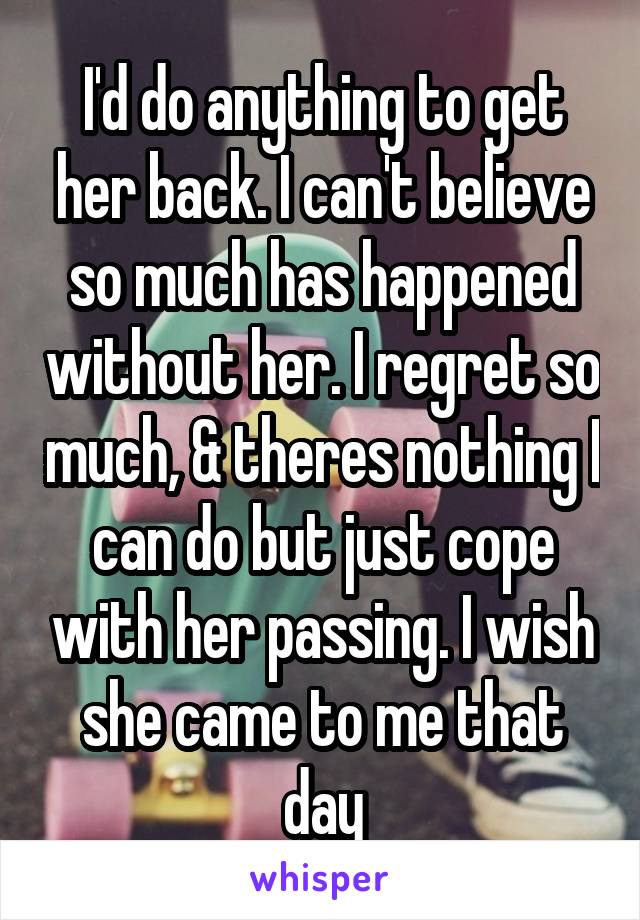 I'd do anything to get her back. I can't believe so much has happened without her. I regret so much, & theres nothing I can do but just cope with her passing. I wish she came to me that day