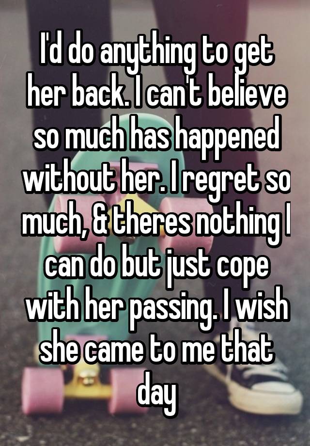 I'd do anything to get her back. I can't believe so much has happened without her. I regret so much, & theres nothing I can do but just cope with her passing. I wish she came to me that day