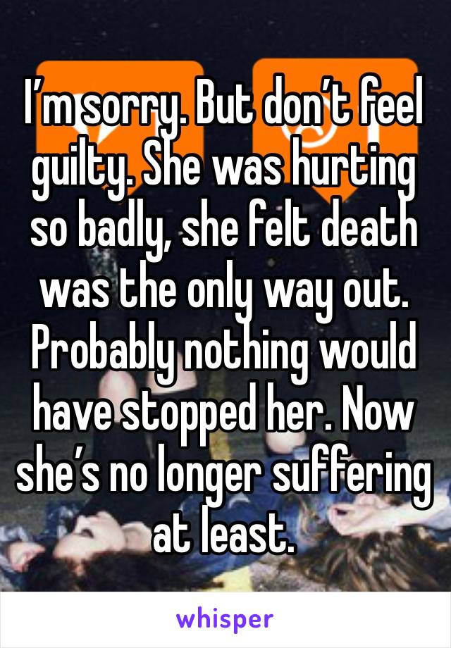 I’m sorry. But don’t feel guilty. She was hurting so badly, she felt death was the only way out. Probably nothing would have stopped her. Now she’s no longer suffering at least. 