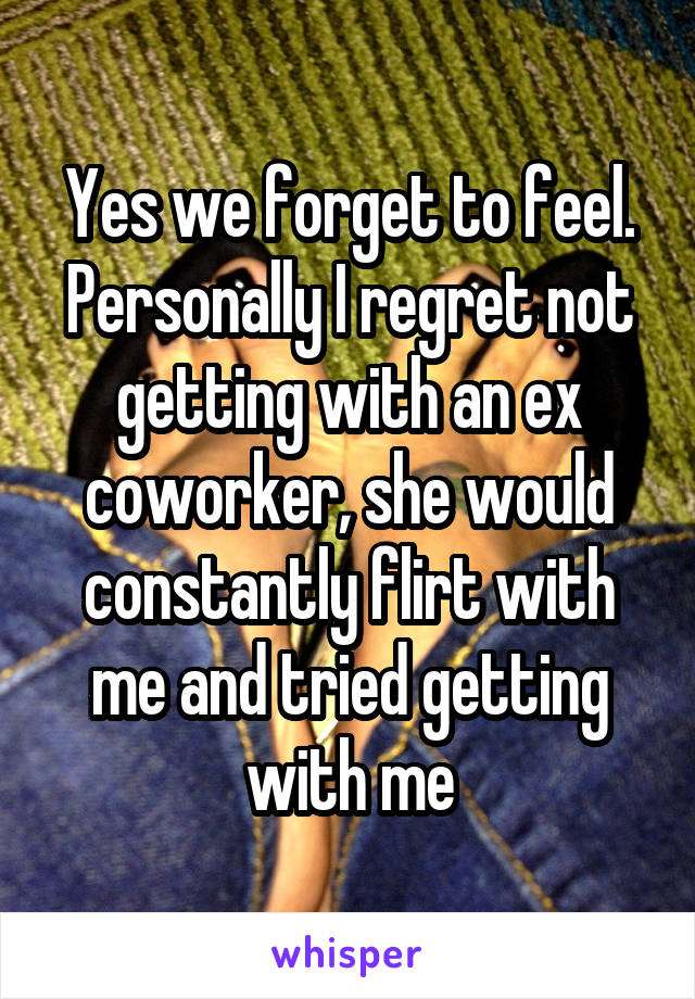 Yes we forget to feel. Personally I regret not getting with an ex coworker, she would constantly flirt with me and tried getting with me