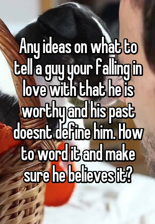 Any ideas on what to tell a guy your falling in love with that he is worthy and his past doesnt define him. How to word it and make sure he believes it?