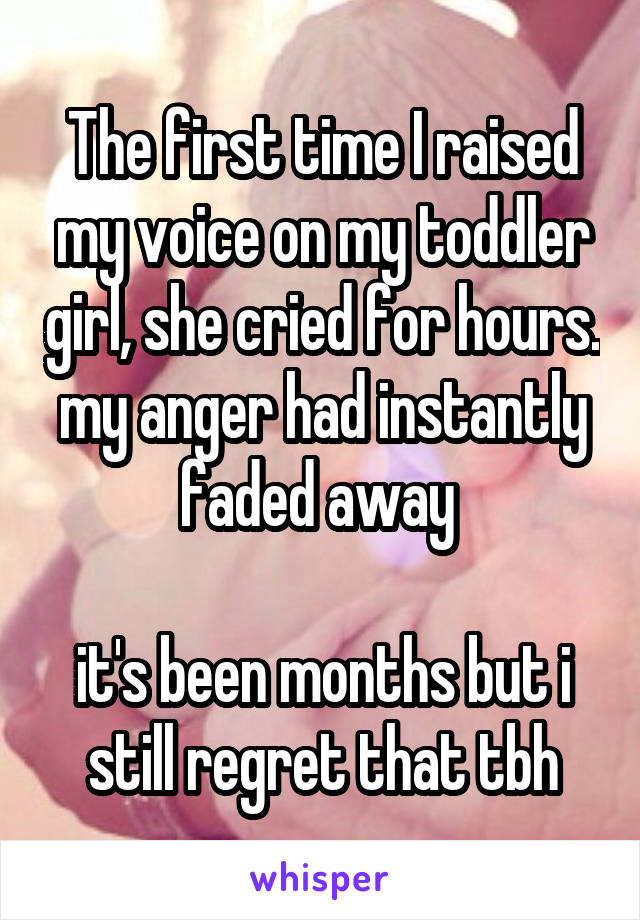 The first time I raised my voice on my toddler girl, she cried for hours. my anger had instantly faded away 

it's been months but i still regret that tbh