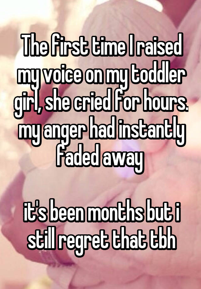 The first time I raised my voice on my toddler girl, she cried for hours. my anger had instantly faded away 

it's been months but i still regret that tbh