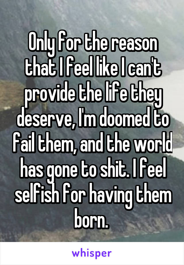 Only for the reason that I feel like I can't provide the life they deserve, I'm doomed to fail them, and the world has gone to shit. I feel selfish for having them born. 