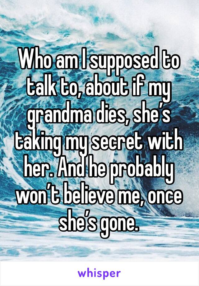 Who am I supposed to talk to, about if my grandma dies, she’s taking my secret with her. And he probably won’t believe me, once she’s gone.