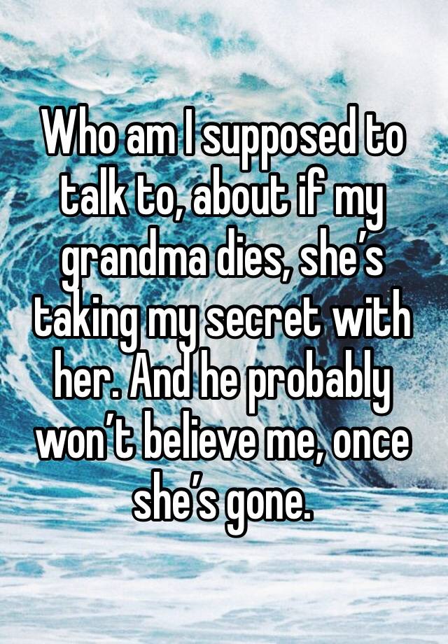 Who am I supposed to talk to, about if my grandma dies, she’s taking my secret with her. And he probably won’t believe me, once she’s gone.