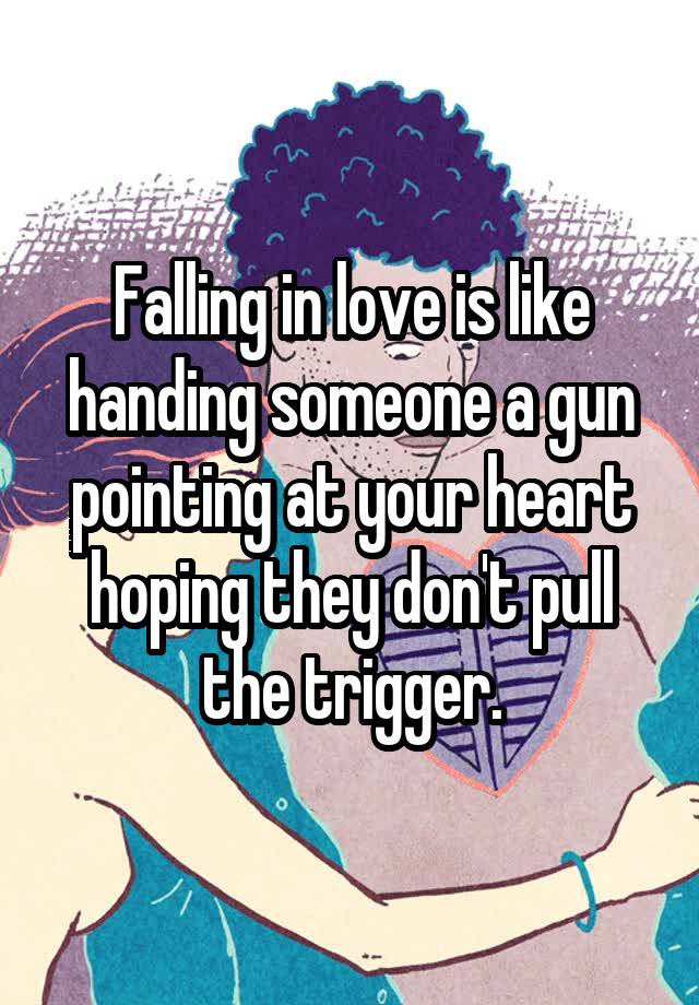 Falling in love is like handing someone a gun pointing at your heart hoping they don't pull the trigger.