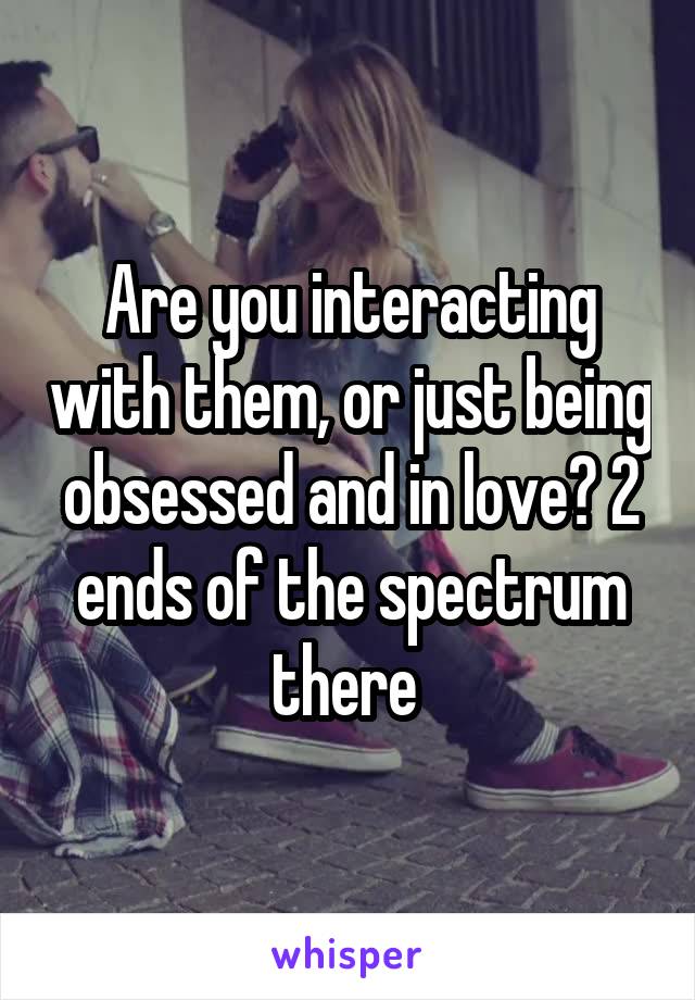 Are you interacting with them, or just being obsessed and in love? 2 ends of the spectrum there 