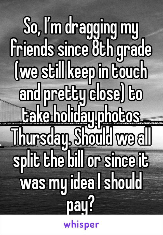 So, I’m dragging my friends since 8th grade (we still keep in touch and pretty close) to take holiday photos Thursday. Should we all split the bill or since it was my idea I should pay?