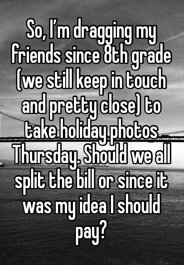 So, I’m dragging my friends since 8th grade (we still keep in touch and pretty close) to take holiday photos Thursday. Should we all split the bill or since it was my idea I should pay?