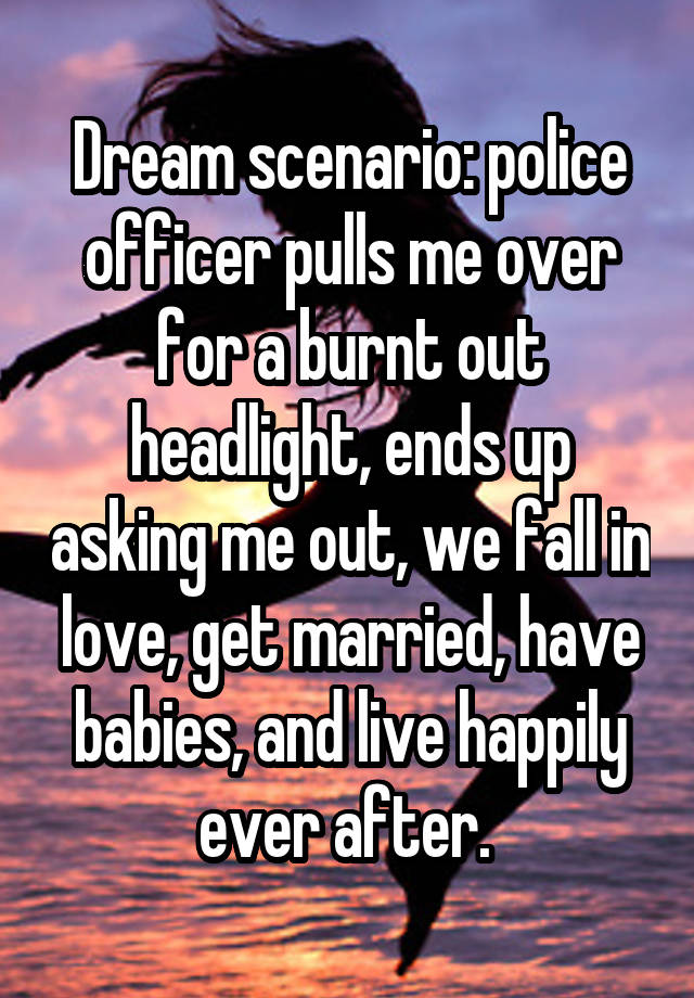 Dream scenario: police officer pulls me over for a burnt out headlight, ends up asking me out, we fall in love, get married, have babies, and live happily ever after. 