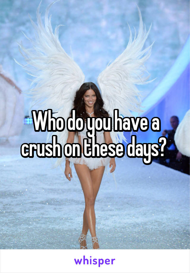 Who do you have a crush on these days? 