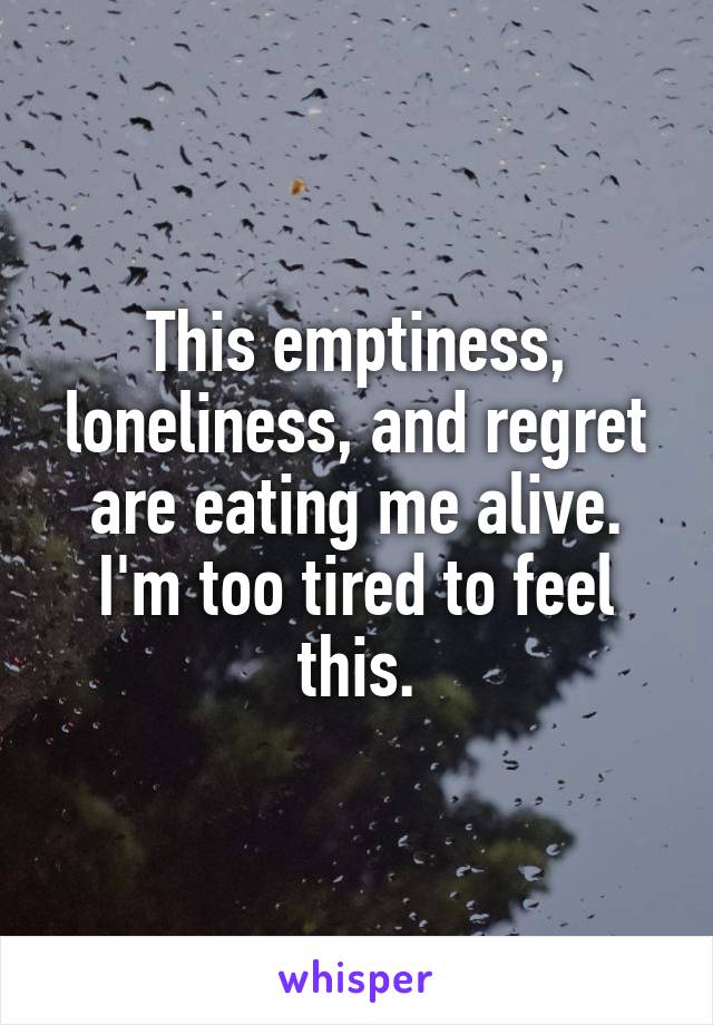 This emptiness, loneliness, and regret are eating me alive. I'm too tired to feel this.