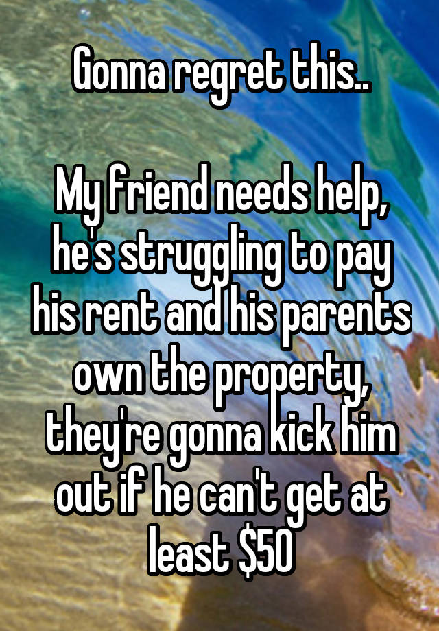 Gonna regret this..

My friend needs help, he's struggling to pay his rent and his parents own the property, they're gonna kick him out if he can't get at least $50