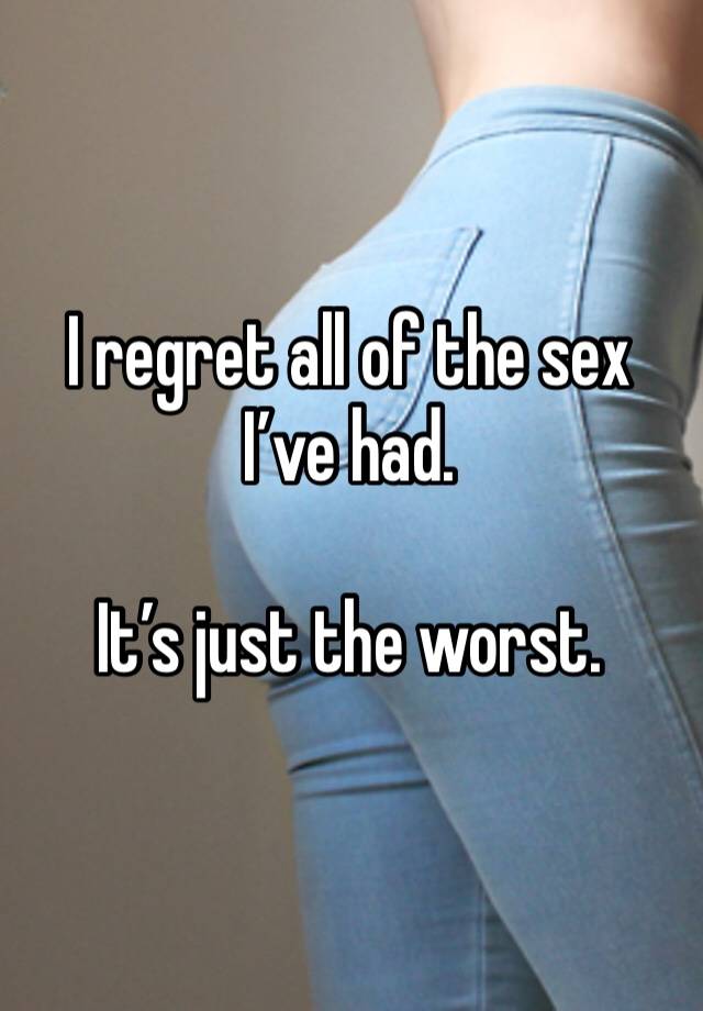 I regret all of the sex I’ve had.

It’s just the worst.