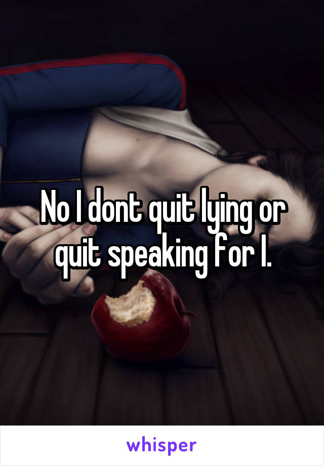 No I dont quit lying or quit speaking for I.