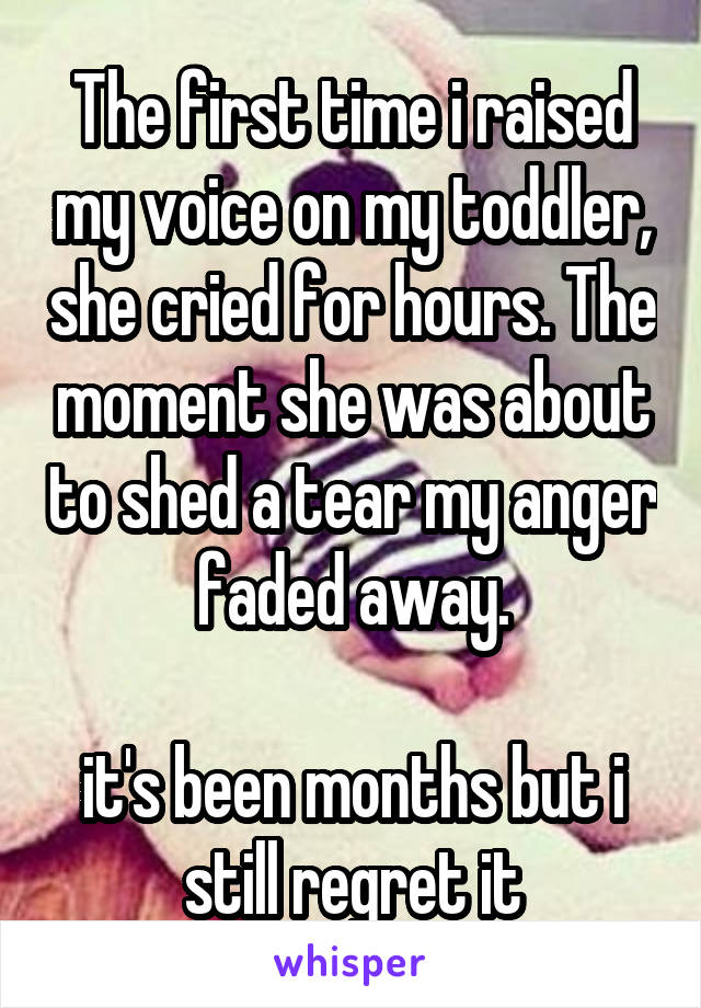 The first time i raised my voice on my toddler, she cried for hours. The moment she was about to shed a tear my anger faded away.

it's been months but i still regret it