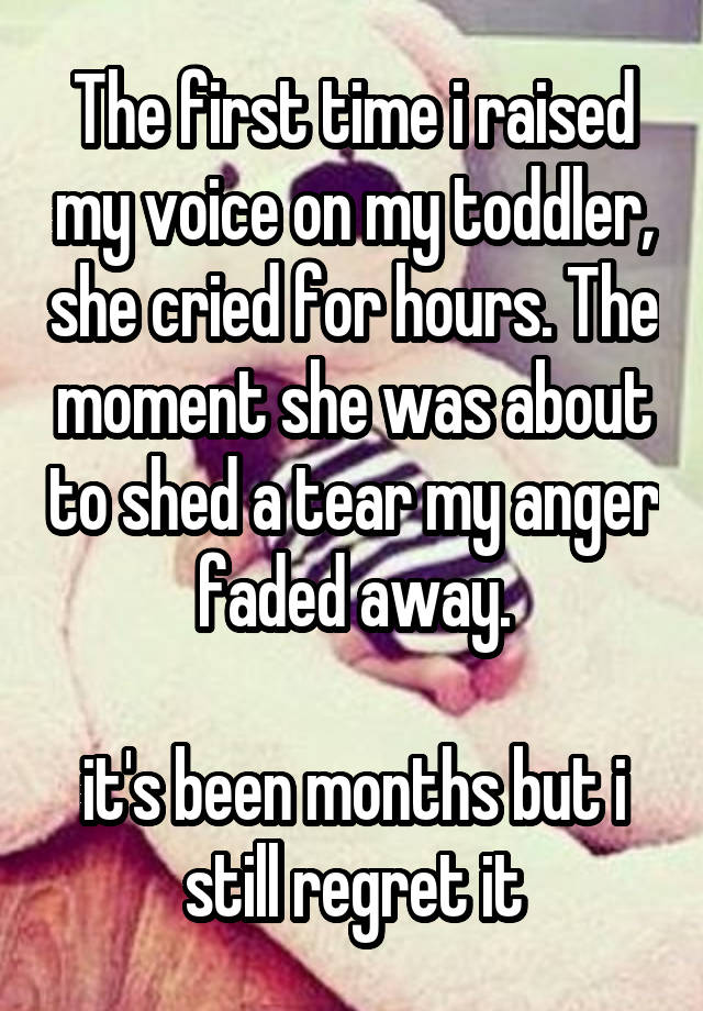 The first time i raised my voice on my toddler, she cried for hours. The moment she was about to shed a tear my anger faded away.

it's been months but i still regret it