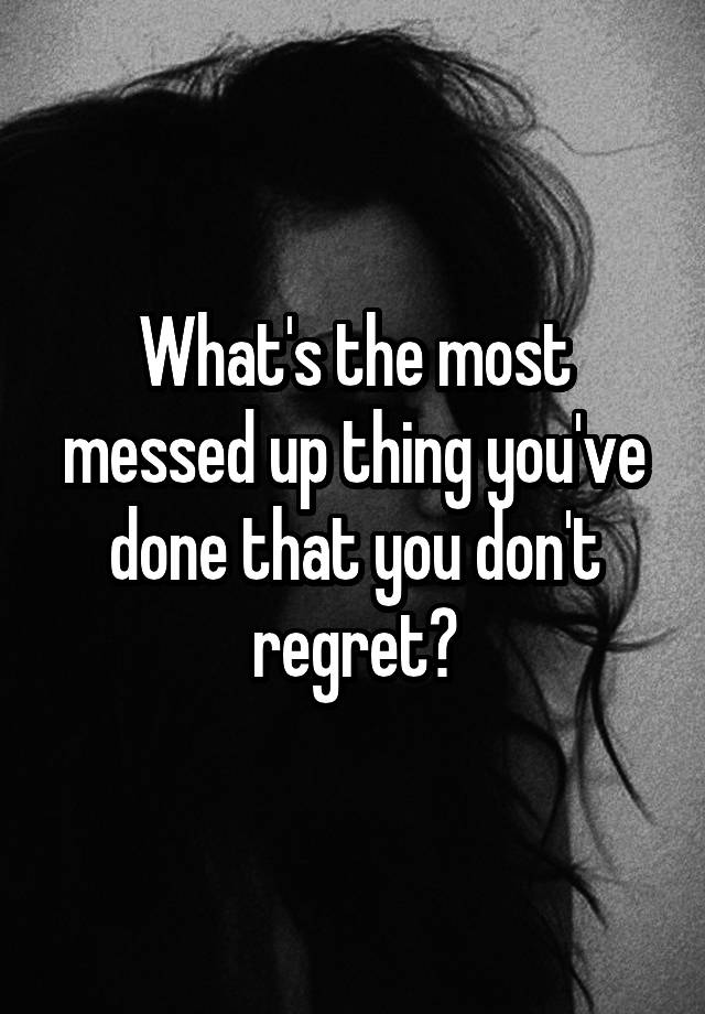 What's the most messed up thing you've done that you don't regret?