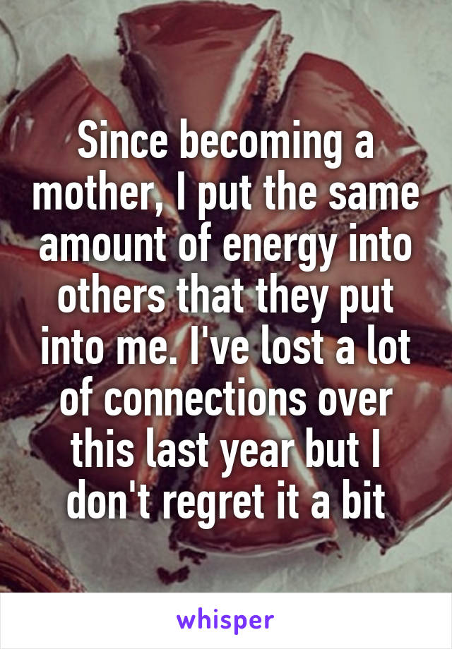 Since becoming a mother, I put the same amount of energy into others that they put into me. I've lost a lot of connections over this last year but I don't regret it a bit