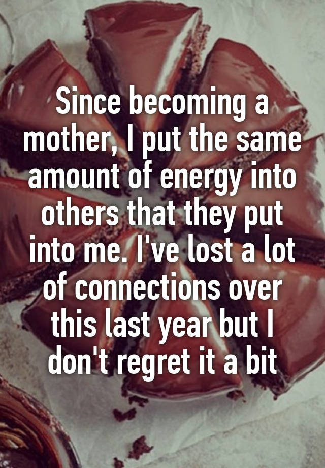 Since becoming a mother, I put the same amount of energy into others that they put into me. I've lost a lot of connections over this last year but I don't regret it a bit