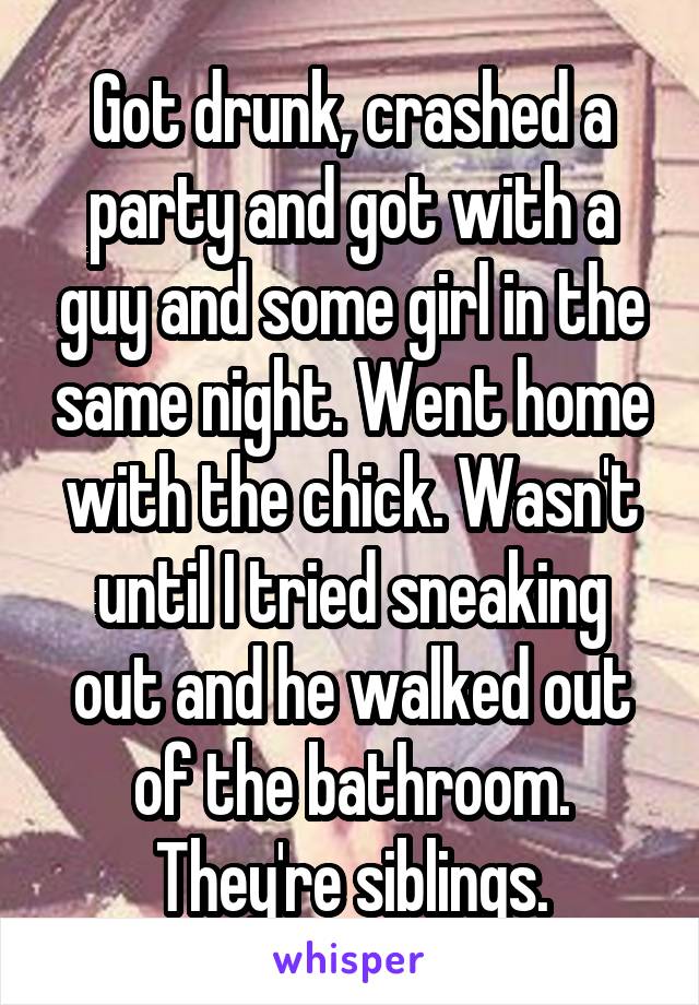 Got drunk, crashed a party and got with a guy and some girl in the same night. Went home with the chick. Wasn't until I tried sneaking out and he walked out of the bathroom. They're siblings.