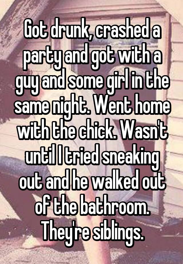 Got drunk, crashed a party and got with a guy and some girl in the same night. Went home with the chick. Wasn't until I tried sneaking out and he walked out of the bathroom. They're siblings.