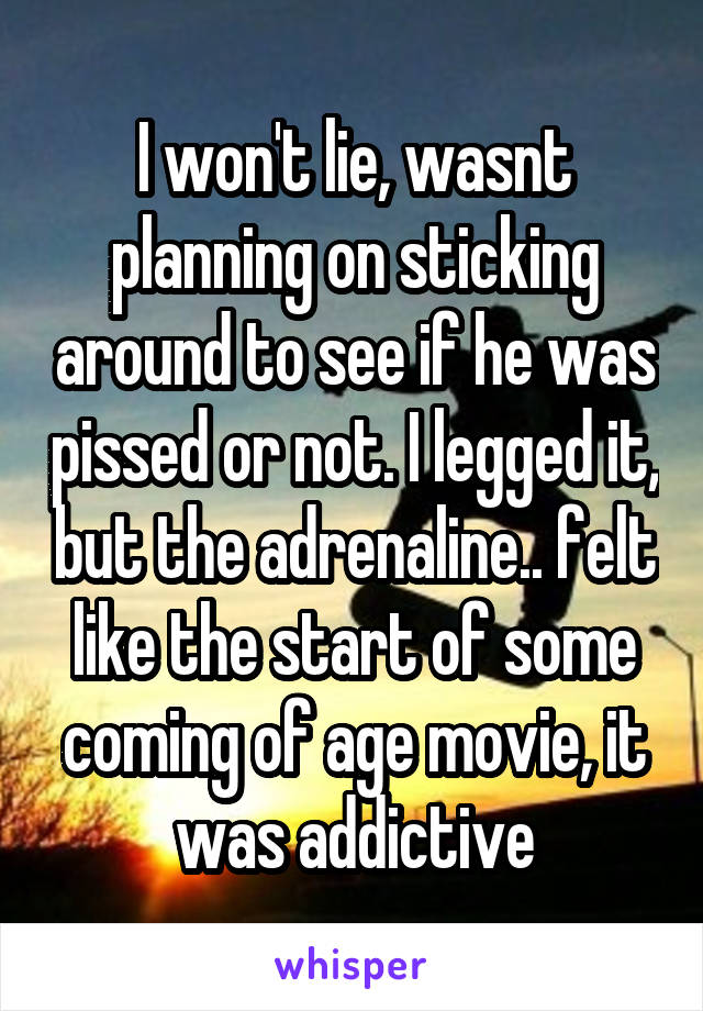 I won't lie, wasnt planning on sticking around to see if he was pissed or not. I legged it, but the adrenaline.. felt like the start of some coming of age movie, it was addictive