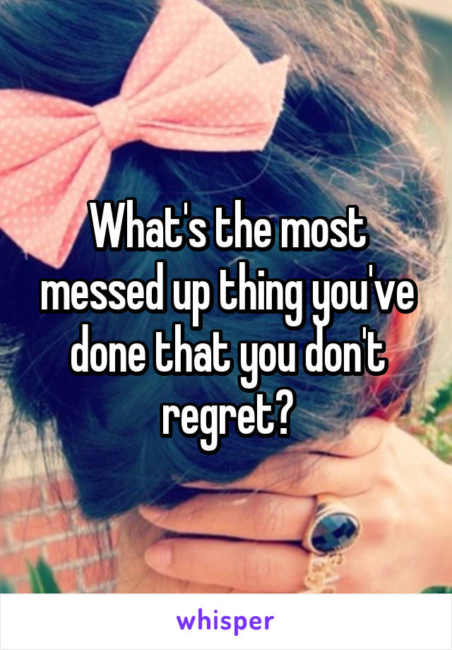 What's the most messed up thing you've done that you don't regret?