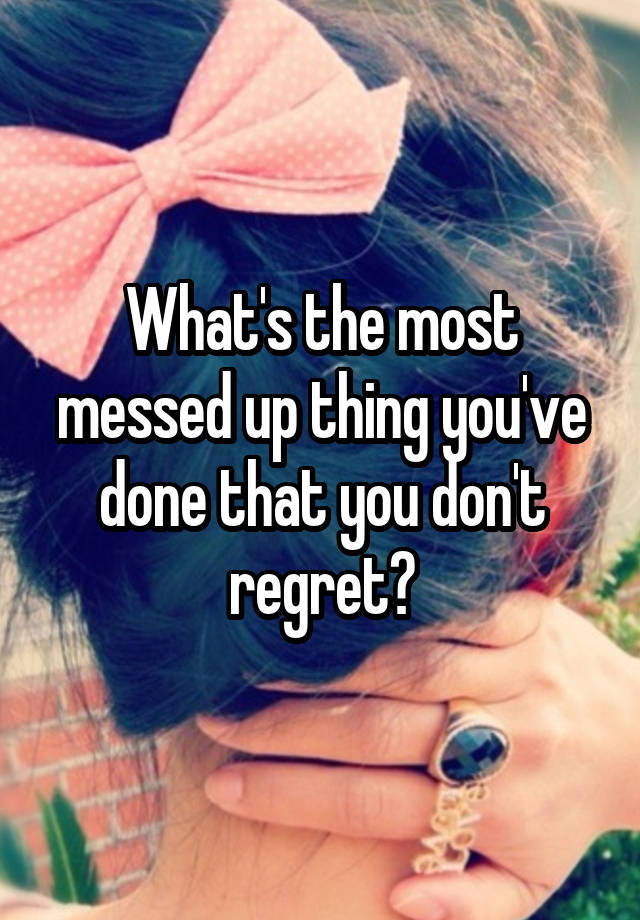 What's the most messed up thing you've done that you don't regret?