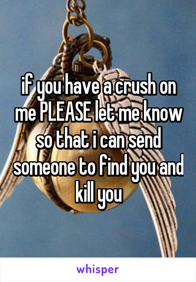 if you have a crush on me PLEASE let me know so that i can send someone to find you and kill you