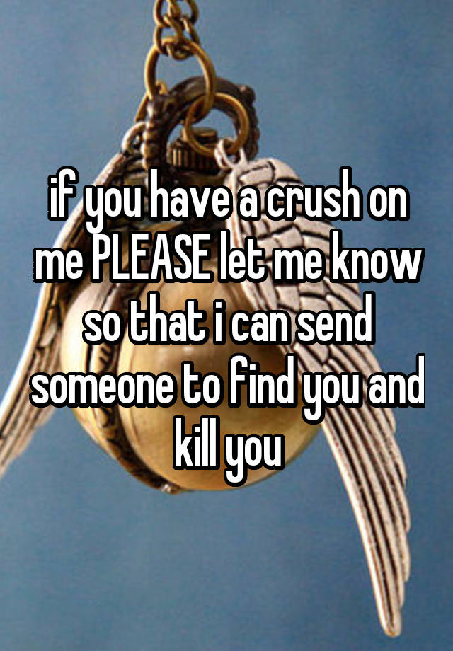 if you have a crush on me PLEASE let me know so that i can send someone to find you and kill you