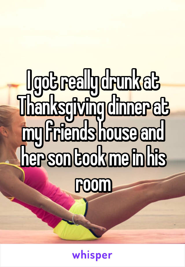 I got really drunk at Thanksgiving dinner at my friends house and her son took me in his room