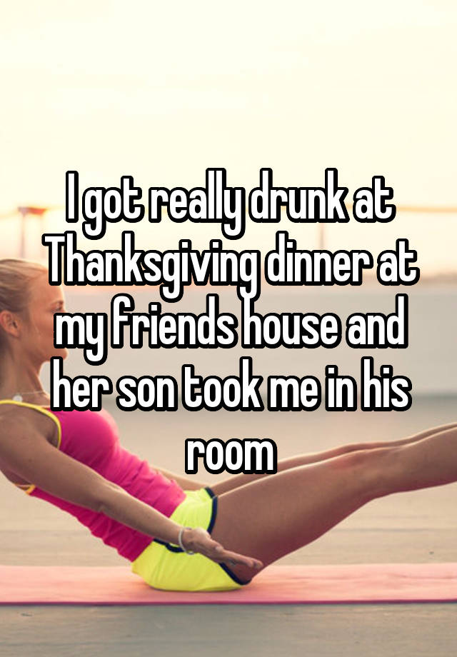 I got really drunk at Thanksgiving dinner at my friends house and her son took me in his room