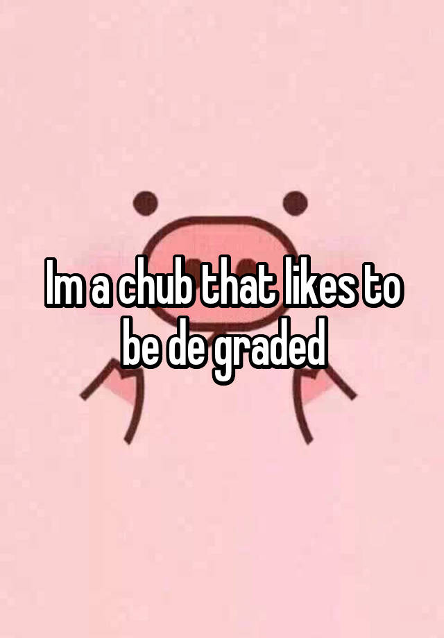 Im a chub that likes to be de graded