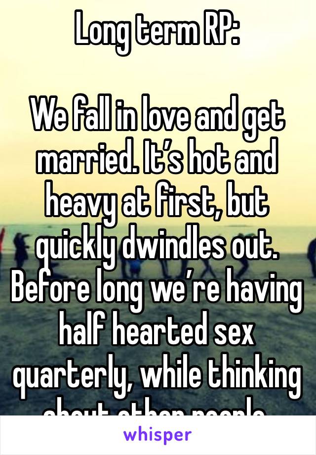 Long term RP:

We fall in love and get married. It’s hot and heavy at first, but quickly dwindles out.
Before long we’re having half hearted sex quarterly, while thinking about other people.